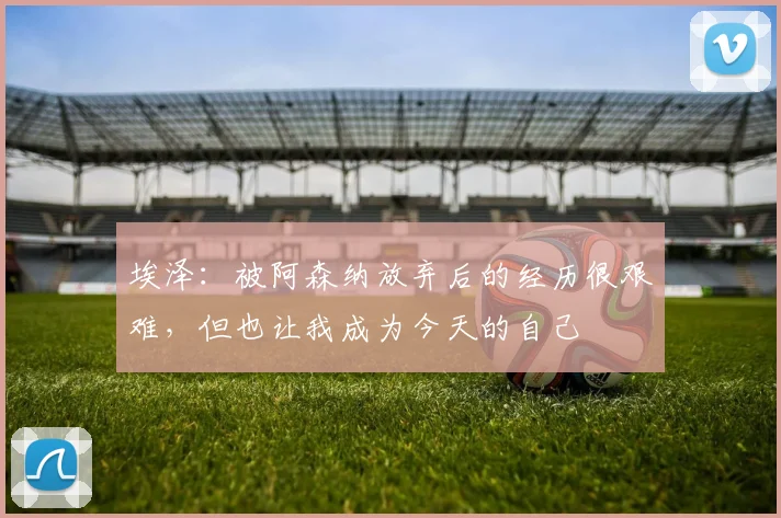 埃泽：被阿森纳放弃后的经历很艰难，但也让我成为今天的自己