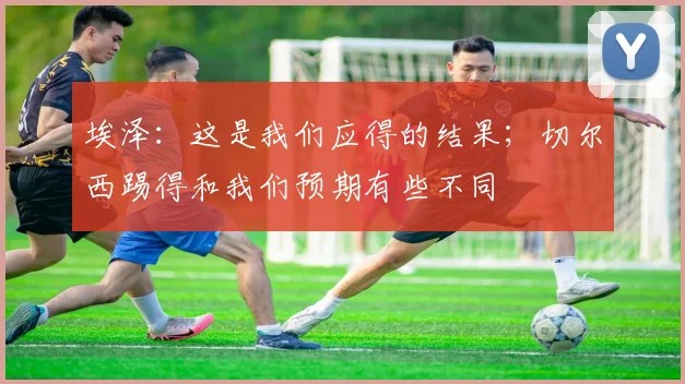 埃泽：这是我们应得的结果；切尔西踢得和我们预期有些不同