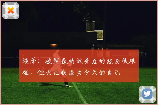 埃泽：被阿森纳放弃后的经历很艰难，但也让我成为今天的自己