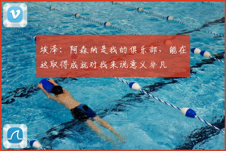 埃泽：阿森纳是我的俱乐部，能在这取得成就对我来说意义非凡