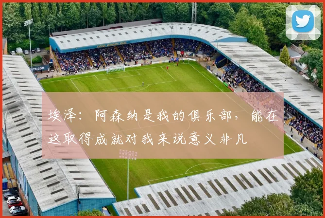 埃泽：阿森纳是我的俱乐部，能在这取得成就对我来说意义非凡